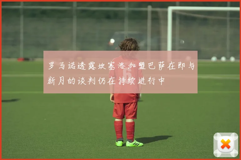 罗马诺透露坎塞洛加盟巴萨在即与新月的谈判仍在持续进行中