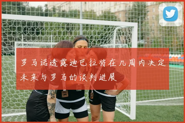 罗马诺透露迪巴拉将在几周内决定未来与罗马的谈判进展
