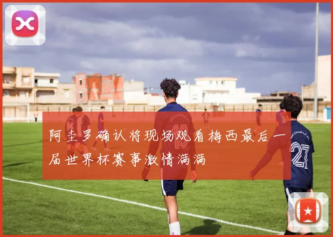 阿圭罗确认将现场观看梅西最后一届世界杯赛事激情满满