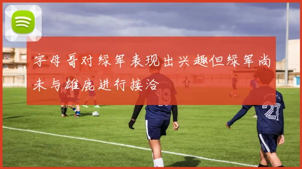 字母哥对绿军表现出兴趣但绿军尚未与雄鹿进行接洽