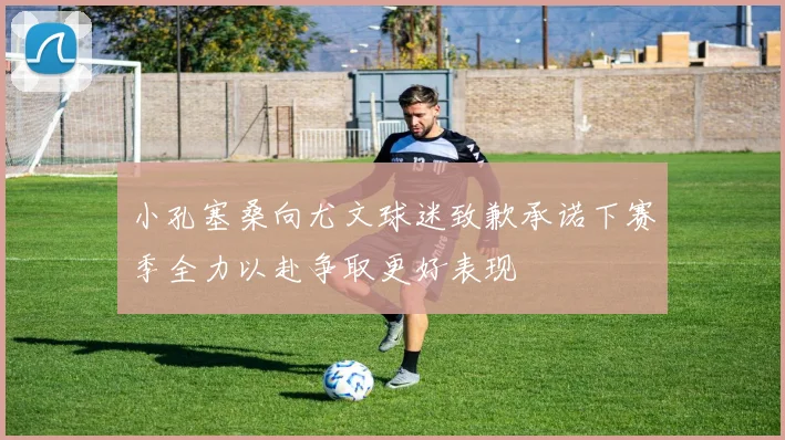 小孔塞桑向尤文球迷致歉承诺下赛季全力以赴争取更好表现
