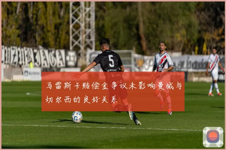 马雷斯卡赔偿金争议未影响曼城与切尔西的良好关系