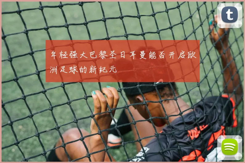 年轻强大巴黎圣日耳曼能否开启欧洲足球的新纪元