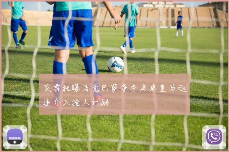 莫雷托曝马竞巴萨争夺库库皇马迅速介入抢人计划