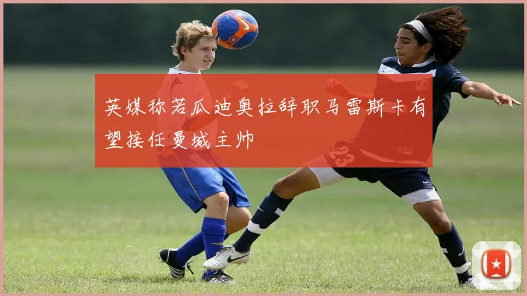 英媒称若瓜迪奥拉辞职马雷斯卡有望接任曼城主帅