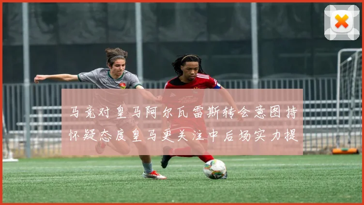 马竞对皇马阿尔瓦雷斯转会意图持怀疑态度皇马更关注中后场实力提升