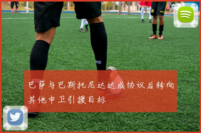 巴萨与巴斯托尼达达成协议后转向其他中卫引援目标