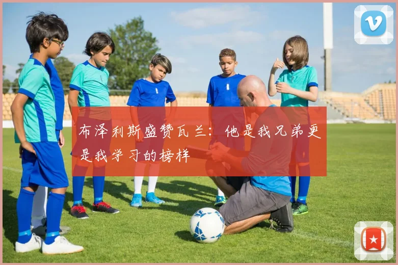 布泽利斯盛赞瓦兰：他是我兄弟更是我学习的榜样